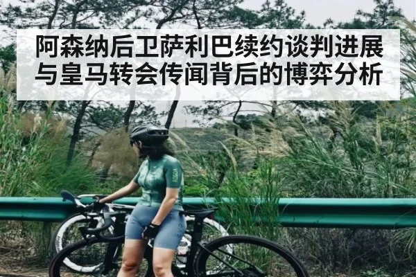 阿森纳后卫萨利巴续约谈判进展与皇马转会传闻背后的博弈分析