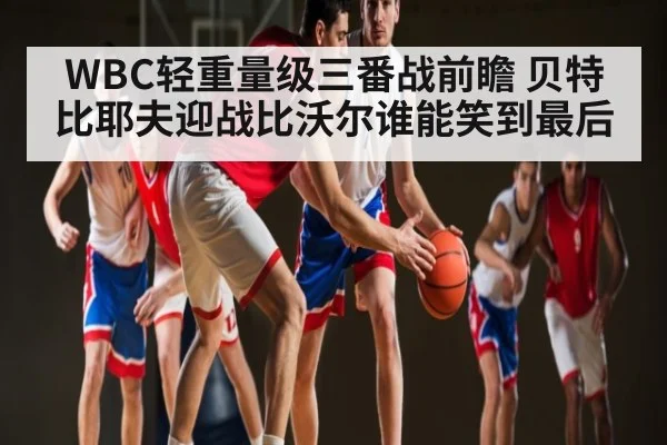 WBC轻重量级三番战前瞻 贝特比耶夫迎战比沃尔谁能笑到最后