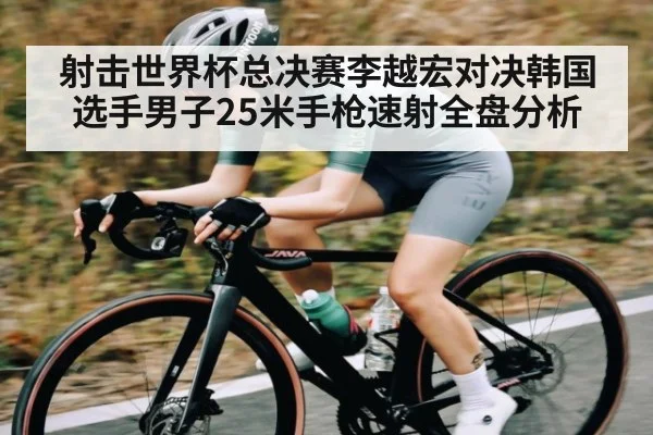 射击世界杯总决赛李越宏对决韩国选手男子25米手枪速射全盘分析